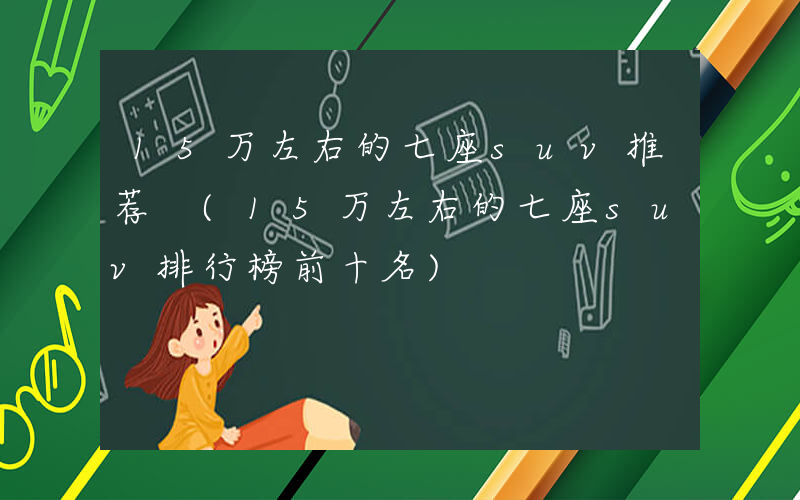 15万左右的七座suv推荐 (15万左右的七座suv排行榜前十名)